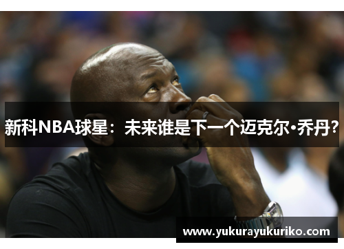 新科NBA球星：未来谁是下一个迈克尔·乔丹？
